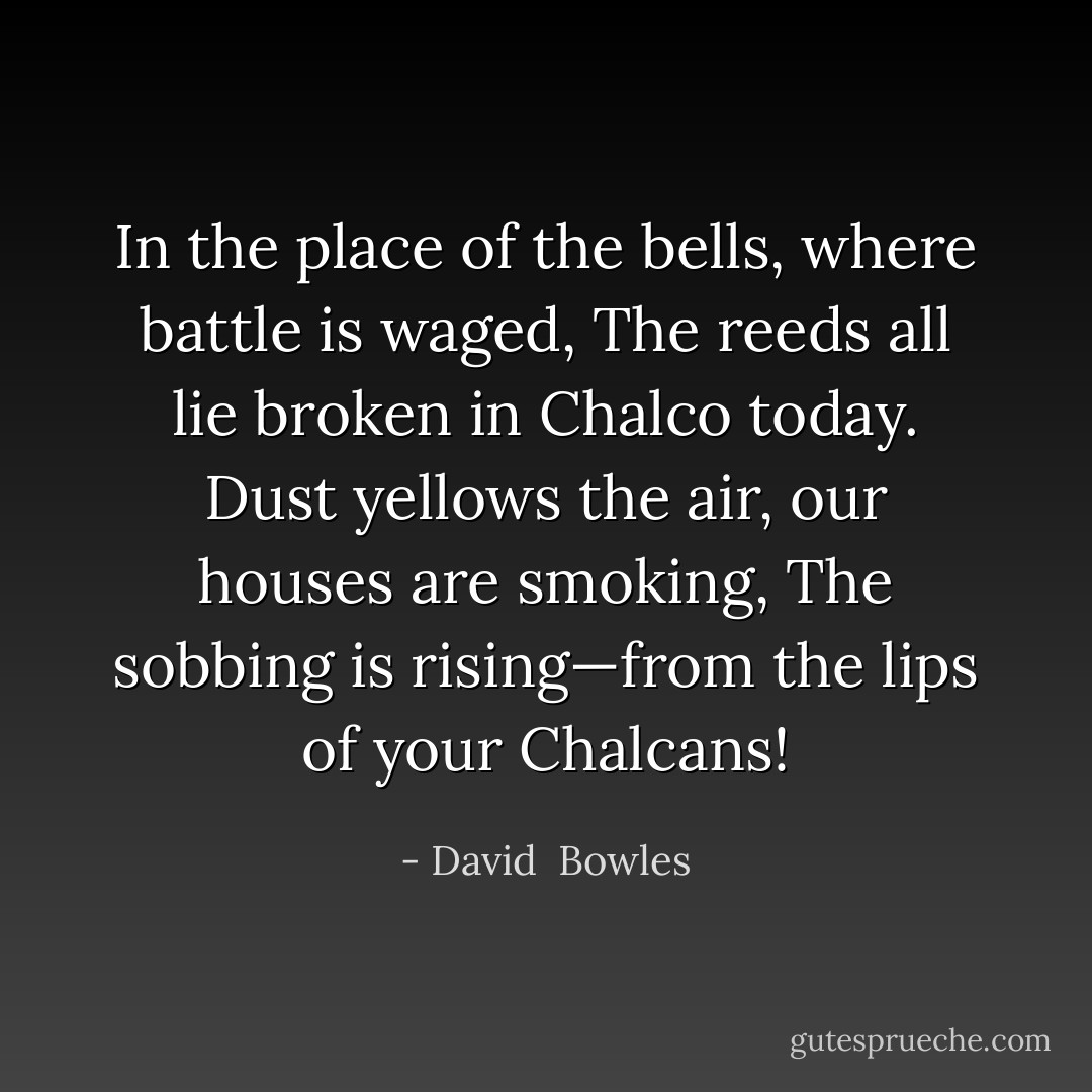 In the place of the bells, where battle is waged,<br />The reeds all lie broken in Chalco today.<br />Dust yellows the air, our houses are smoking,<br />The sobbing is rising—from the lips of your Chalcans! - David  Bowles