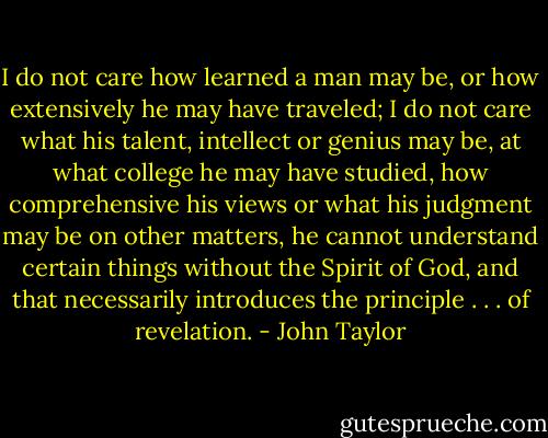 I do not care how learned a man may be, or how extensively he may have traveled; I do not care what his talent, intellect or genius may be, at what college he may have studied, how comprehensive his views or what his judgment may be on other matters, he cannot understand certain things without the Spirit of God, and that necessarily introduces the principle . . . of revelation. - John Taylor
