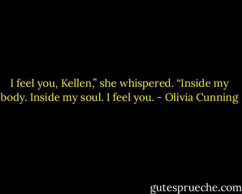 I feel you, Kellen,” she whispered. “Inside my body. Inside my soul. I feel you. - Olivia Cunning