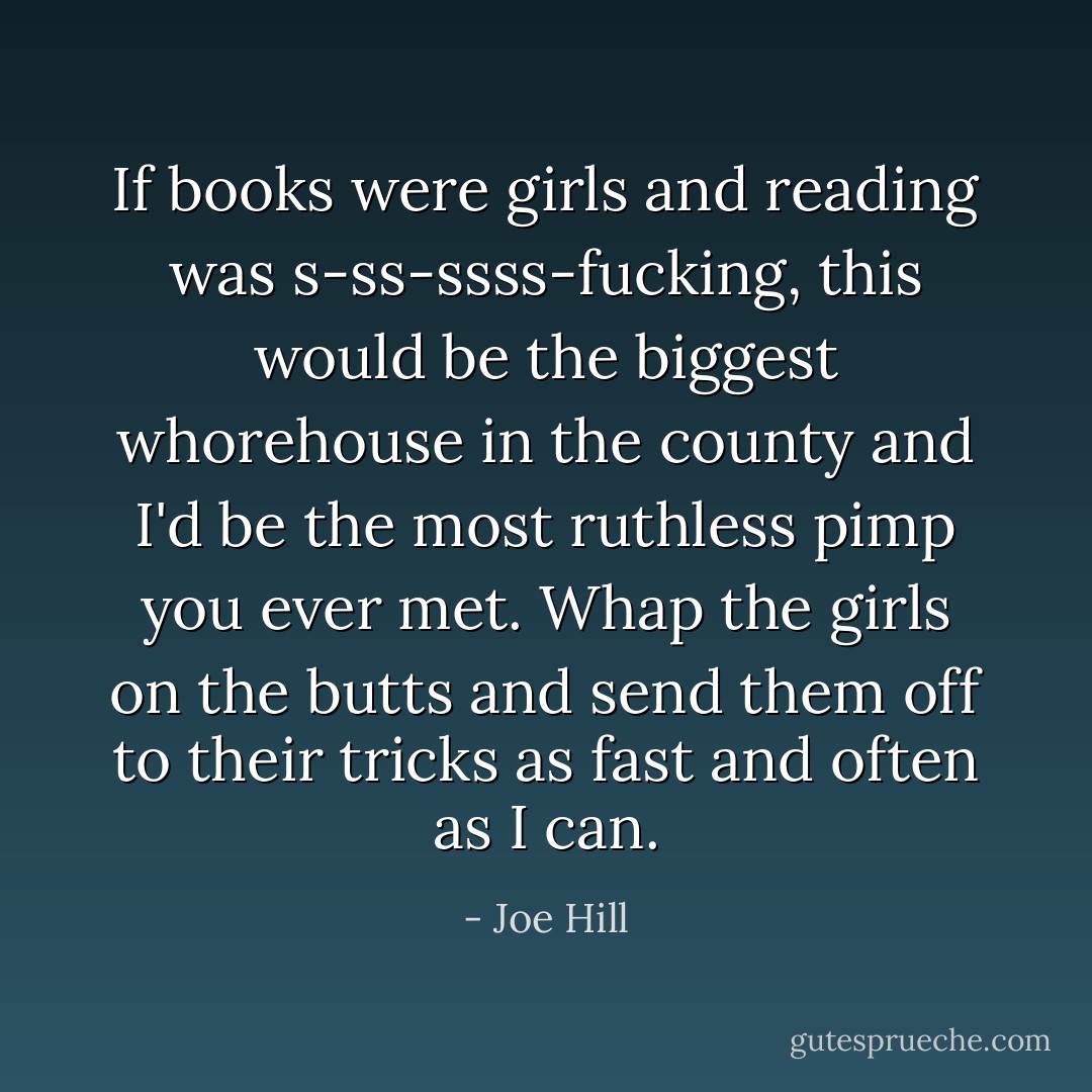 If books were girls and reading was s-ss-ssss-fucking, this would be the biggest whorehouse in the county and I'd be the most ruthless pimp you ever met. Whap the girls on the butts and send them off to their tricks as fast and often as I can. - Joe Hill