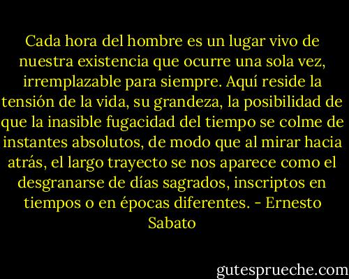 Cada hora del hombre es un lugar vivo de nuestra existencia que ocurre una sola vez, irremplazable para siempre. Aquí reside la tensión de la vida, su grandeza, la posibilidad de que la inasible fugacidad del tiempo se colme de instantes absolutos, de modo que al mirar hacia atrás, el largo trayecto se nos aparece como el desgranarse de días sagrados, inscriptos en tiempos o en épocas diferentes. - Ernesto Sabato