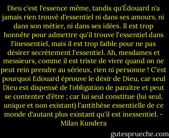 Dieu c'est l'essence même, tandis qu'Édouard n'a jamais rien trouvé d'essentiel ni dans ses amours, ni dans son métier, ni dans ses idées. Il est trop honnête pour admettre qu'il trouve l'essentiel dans l'inessentiel, mais il est trop faible pour ne pas désirer secrètement l'essentiel.<br />Ah, mesdames et messieurs, comme il est triste de vivre quand on ne peut rein prendre au sérieux, rien ni personne !<br />C'est pourquoi Edouard éprouve le désir de Dieu, car seul Dieu est dispensé de l'obligation de paraître et peut se contenter d'être ; car lui seul constitue (lui seul, unique et non existant) l'antithèse essentielle de ce monde d'autant plus existant qu'il est inessentiel. - Milan Kundera