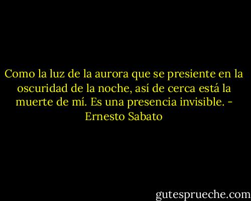 Como la luz de la aurora que se presiente en la oscuridad de la noche, así de cerca está la muerte de mí. Es una presencia invisible. - Ernesto Sabato