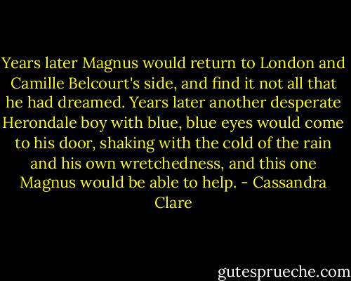Years later Magnus would return to London and Camille Belcourt's side, and find it not all that he had dreamed. Years later another desperate Herondale boy with blue, blue eyes would come to his door, shaking with the cold of the rain and his own wretchedness, and this one Magnus would be able to help. - Cassandra Clare