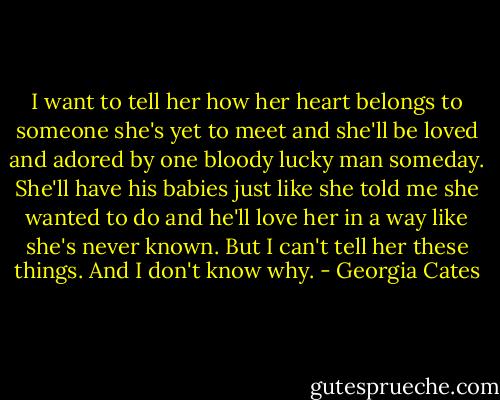 I want to tell her how her heart belongs to someone she's yet to meet and she'll be loved and adored by one bloody lucky man someday. She'll have his babies just like she told me she wanted to do and he'll love her in a way like she's never known. But I can't tell her these things. And I don't know why. - Georgia Cates