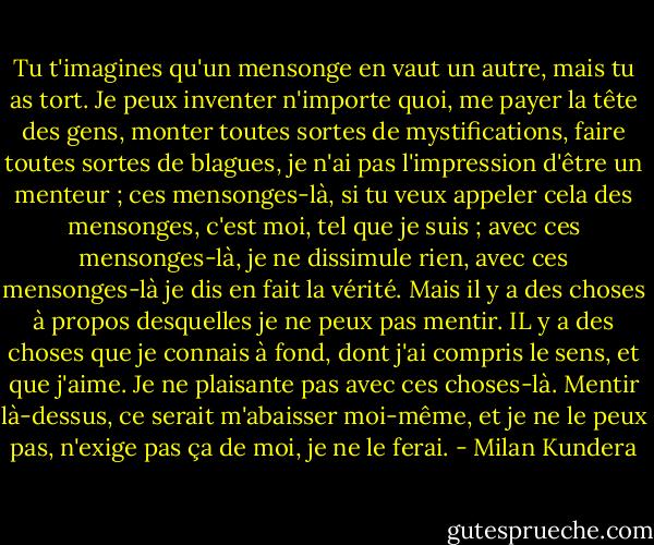 Tu t'imagines qu'un mensonge en vaut un autre, mais tu as tort. Je peux inventer n'importe quoi, me payer la tête des gens, monter toutes sortes de mystifications, faire toutes sortes de blagues, je n'ai pas l'impression d'être un menteur ; ces mensonges-là, si tu veux appeler cela des mensonges, c'est moi, tel que je suis ; avec ces mensonges-là, je ne dissimule rien, avec ces mensonges-là je dis en fait la vérité. Mais il y a des choses à propos desquelles je ne peux pas mentir. IL y a des choses que je connais à fond, dont j'ai compris le sens, et que j'aime. Je ne plaisante pas avec ces choses-là. Mentir là-dessus, ce serait m'abaisser moi-même, et je ne le peux pas, n'exige pas ça de moi, je ne le ferai. - Milan Kundera