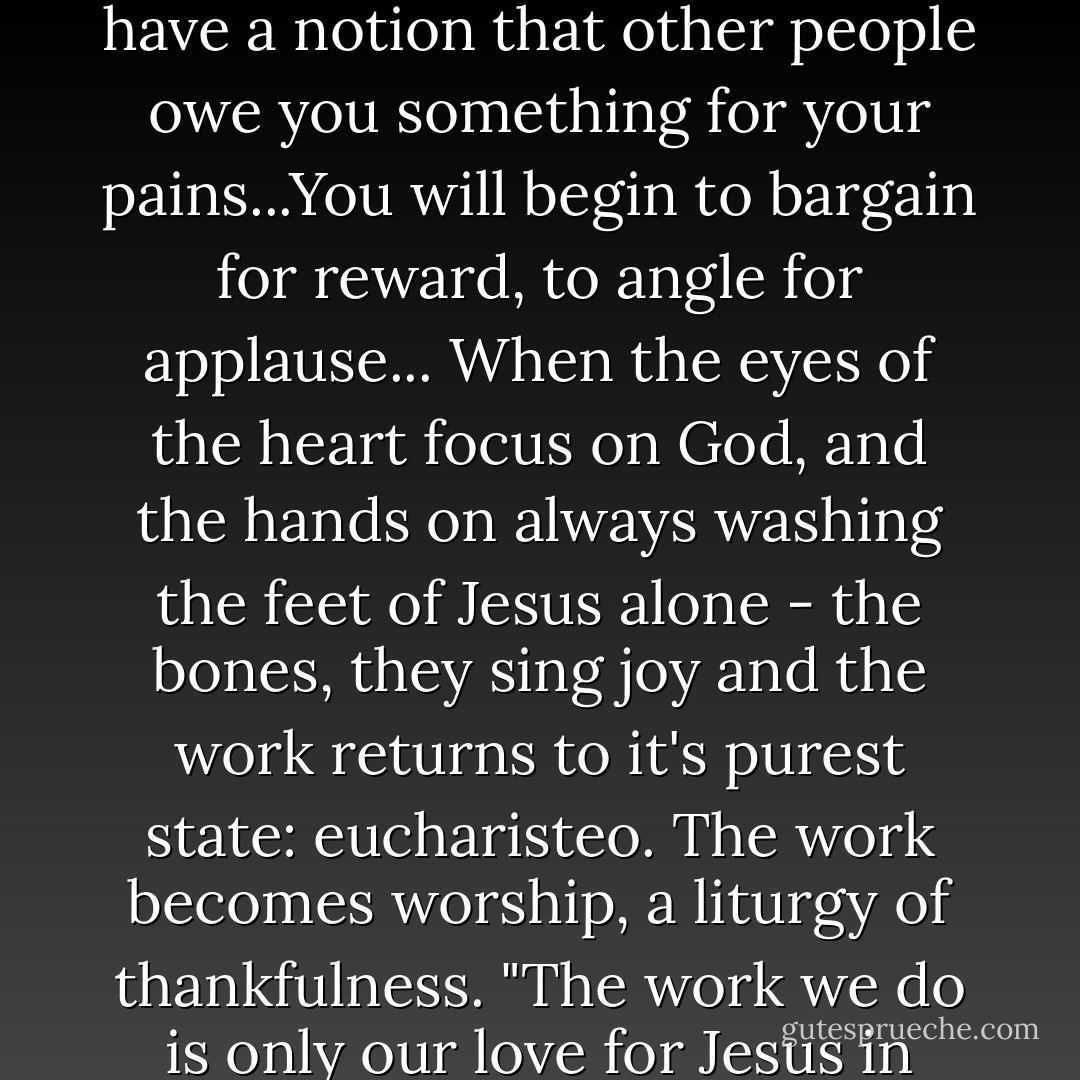 When service is unto people, the bones can grow weary, the frustration deep. Because, agrees Dorothy Sayers, "whenever man is made the center of things, he becomes the storm-center of trouble. The moment you think of serving people, you begin to have a notion that other people owe you something for your pains...You will begin to bargain for reward, to angle for applause... When the eyes of the heart focus on God, and the hands on always washing the feet of Jesus alone - the bones, they sing joy and the work returns to it's purest state: eucharisteo. The work becomes worship, a liturgy of thankfulness. "The work we do is only our love for Jesus in action" writes Mother Theresa. "If we pray the work...if we do it to Jesus, if we do it for Jesus, if we do it with Jesus... that's what makes us content." Deep joy is always in the touching of Christ - in whatever skin He comes to us in. Page 194 - Ann Voskamp