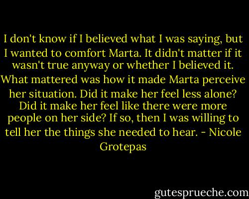 I don't know if I believed what I was saying, but I wanted to comfort Marta. It didn't matter if it wasn't true anyway or whether I believed it. What mattered was how it made Marta perceive her situation. Did it make her feel less alone? Did it make her feel like there were more people on her side? If so, then I was willing to tell her the things she needed to hear. - Nicole Grotepas
