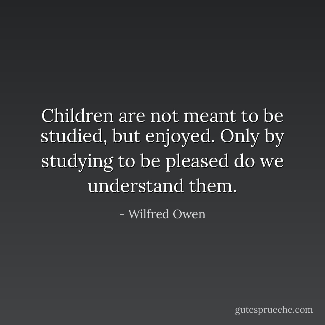 Children are not meant to be studied, but enjoyed. Only by studying to be pleased do we understand them. - Wilfred Owen
