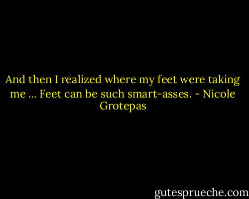 And then I realized where my feet were taking me ... Feet can be such smart-asses. - Nicole Grotepas