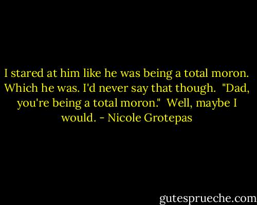 I stared at him like he was being a total moron. Which he was. I'd never say that though.<br /><br />"Dad, you're being a total moron."<br /><br />Well, maybe I would. - Nicole Grotepas
