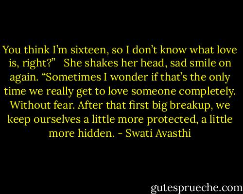 You think I’m sixteen, so I don’t know what love is, right?”<br /><br /> She shakes her head, sad smile on again. “Sometimes I wonder if that’s the only time we really get to love someone completely. Without fear. After that first big breakup, we keep ourselves a little more protected, a little more hidden. - Swati Avasthi