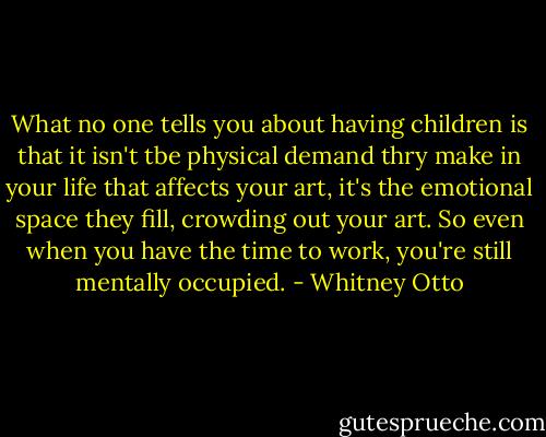 What no one tells you about having children is that it isn't tbe physical demand thry make in your life that affects your art, it's the emotional space they fill, crowding out your art. So even when you have the time to work, you're still mentally occupied. - Whitney Otto