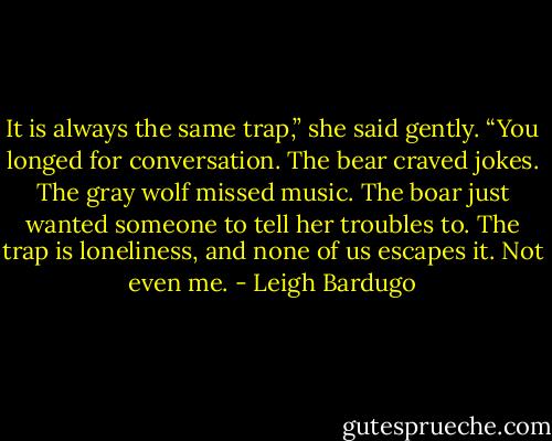 It is always the same trap,” she said gently. “You longed for conversation. The bear craved jokes. The gray wolf missed music. The boar just wanted someone to tell her troubles to. The trap is loneliness, and none of us escapes it. Not even me. - Leigh Bardugo