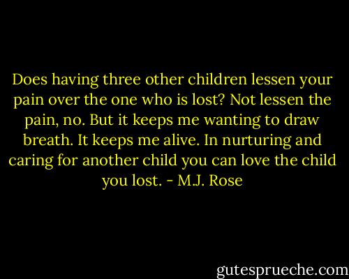 Does having three other children lessen your pain over the one who is lost? Not lessen the pain, no. But it keeps me wanting to draw breath. It keeps me alive. In nurturing and caring for another child you can love the child you lost. - M.J. Rose