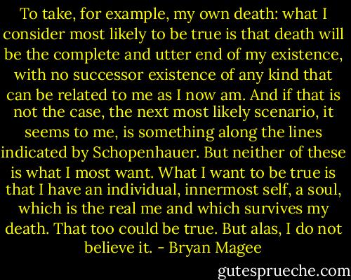 To take, for example, my own death: what I consider most likely to be true is that death will be the complete and utter end of my existence, with no successor existence of any kind that can be related to me as I now am. And if that is not the case, the next most likely scenario, it seems to me, is something along the lines indicated by Schopenhauer. But neither of these is what I most want. What I want to be true is that I have an individual, innermost self, a soul, which is the real me and which survives my death. That too could be true. But alas, I do not believe it. - Bryan Magee