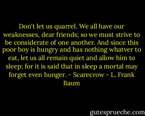 Don't let us quarrel. We all have our weaknesses, dear friends; so we must strive to be considerate of one another. And since this poor boy is hungry and has nothing whatver to eat, let us all remain quiet and allow him to sleep; for it is said that in sleep a mortal may forget even hunger. - Scarecrow - L. Frank Baum