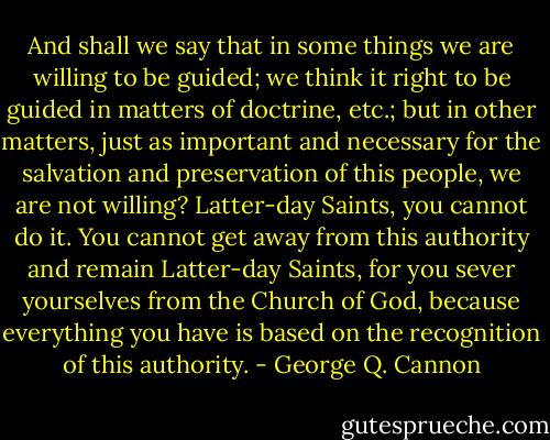 And shall we say that in some things we are willing to be guided; we think it right to be guided in matters of doctrine, etc.; but in other matters, just as important and necessary for the salvation and preservation of this people, we are not willing? Latter-day Saints, you cannot do it. You cannot get away from this authority and remain Latter-day Saints, for you sever yourselves from the Church of God, because everything you have is based on the recognition of this authority. - George Q. Cannon