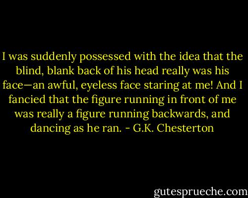 I was suddenly possessed with the idea that the blind, blank back of his head really was his face—an awful, eyeless face staring at me! And I fancied that the figure running in front of me was really a figure running backwards, and dancing as he ran. - G.K. Chesterton
