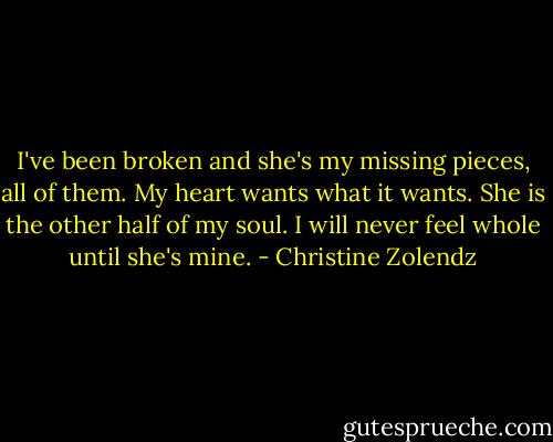 I've been broken and she's my missing pieces, all of them. My heart wants what it wants. She is the other half of my soul. I will never feel whole until she's mine. - Christine Zolendz