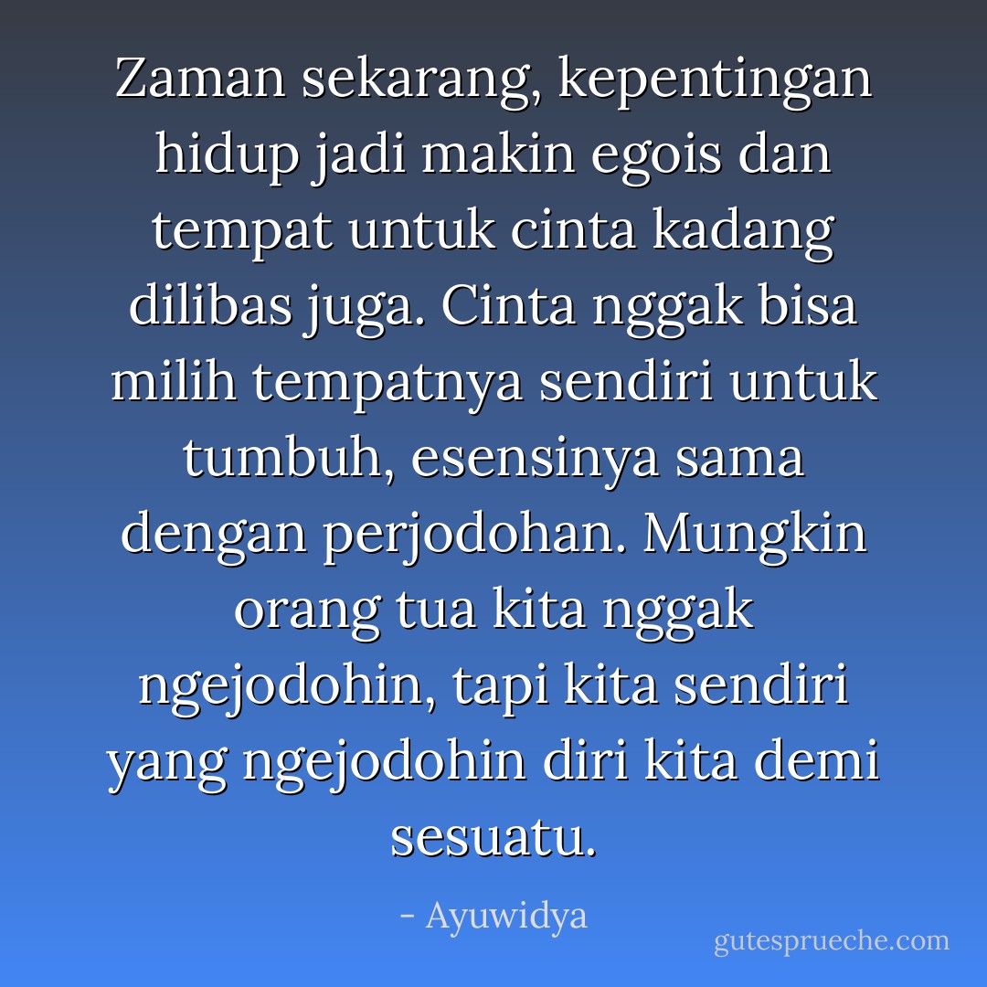 Zaman sekarang, kepentingan hidup jadi makin egois dan tempat untuk cinta kadang dilibas juga. Cinta nggak bisa milih tempatnya sendiri untuk tumbuh, esensinya sama dengan perjodohan. Mungkin orang tua kita nggak ngejodohin, tapi kita sendiri yang ngejodohin diri kita demi sesuatu. - Ayuwidya