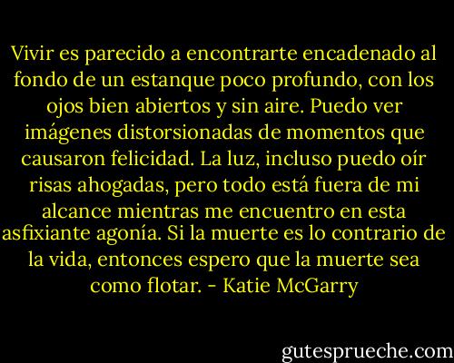 Vivir es parecido a encontrarte encadenado al fondo de un estanque poco profundo, con los ojos bien abiertos y sin aire.<br />Puedo ver imágenes distorsionadas de momentos que causaron felicidad. La luz, incluso puedo oír risas ahogadas, pero todo está fuera de mi alcance mientras me encuentro en esta asfixiante agonía. Si la muerte es lo contrario de la vida, entonces espero que la muerte sea como flotar. - Katie McGarry