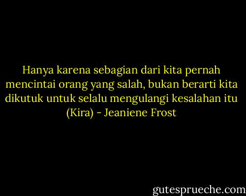 Hanya karena sebagian dari kita pernah mencintai orang yang salah, bukan berarti kita dikutuk untuk selalu mengulangi kesalahan itu (Kira) - Jeaniene Frost