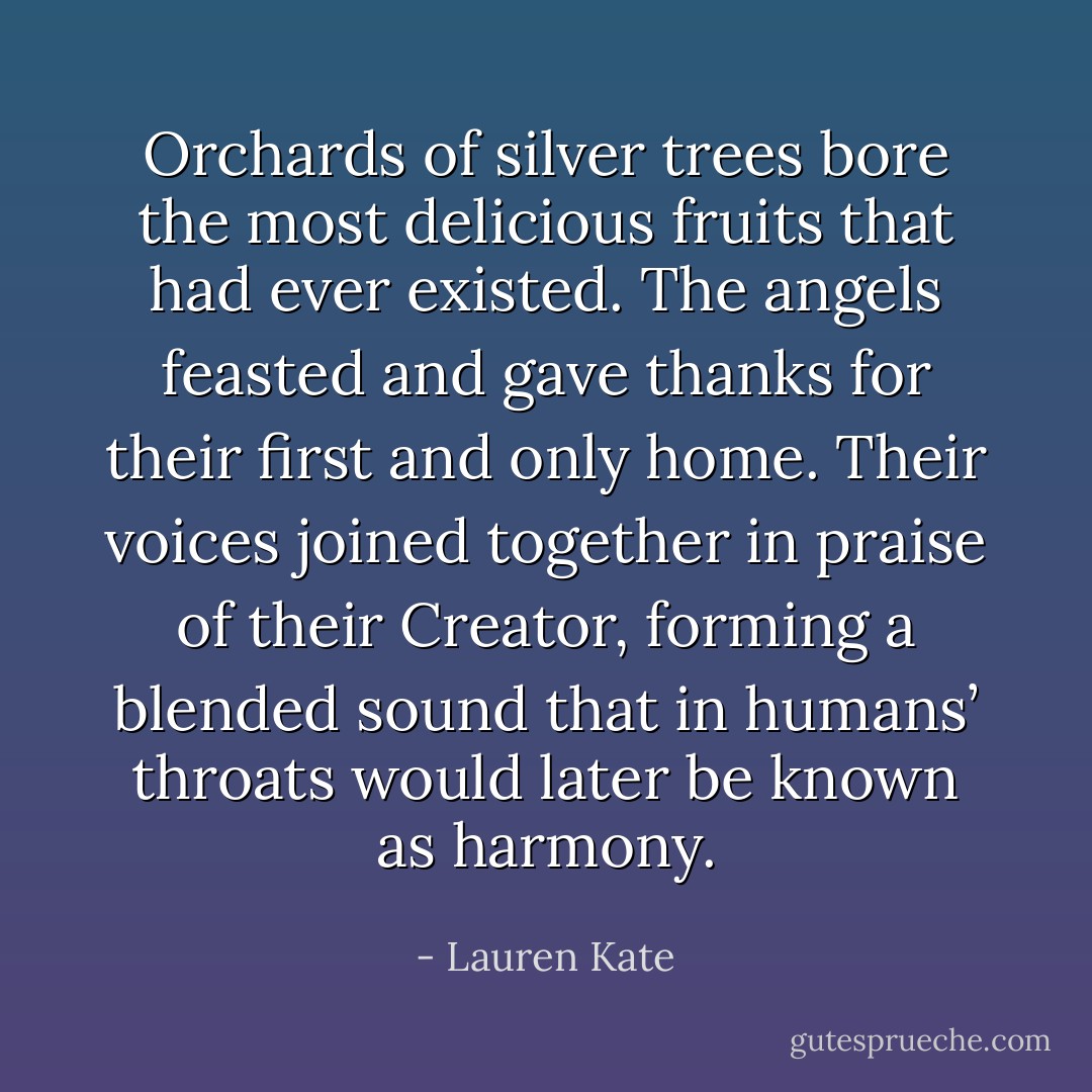 Orchards of silver trees bore the most delicious fruits that had ever existed. The angels feasted and gave thanks for their first and only home. Their voices joined together in praise of their Creator, forming a blended sound that in humans’ throats would later be known as harmony. - Lauren Kate