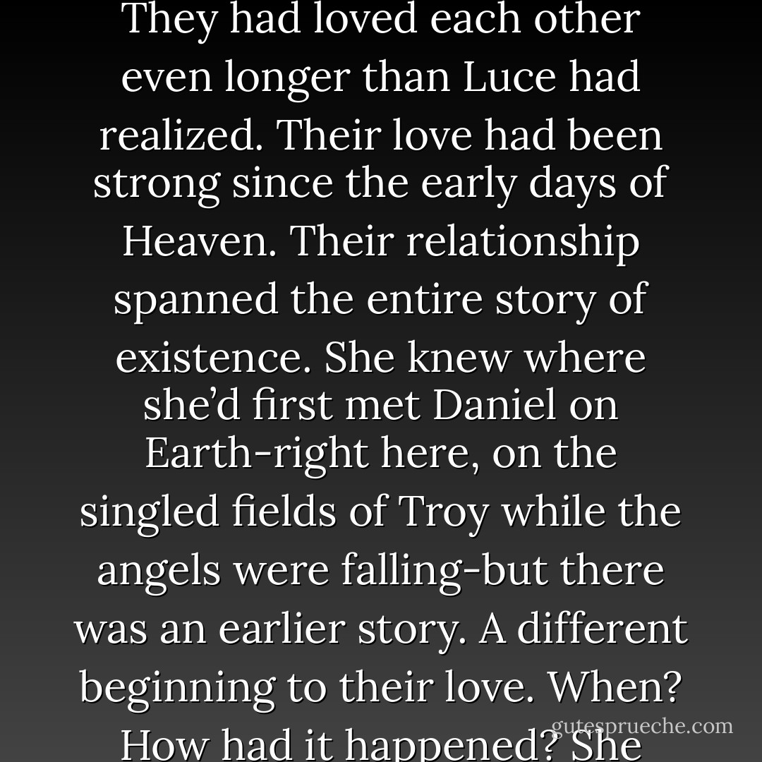You are radiant.”<br />“Yes, she is.”<br />Daniel.<br />She turned to him. His blond hair and violet eyes, the strong cut of his shoulders, the full lips that had brought her back to life a thousand times. They had loved each other even longer than Luce had realized. Their love had been strong since the early days of Heaven. Their relationship spanned the entire story of existence. She knew where she’d first met Daniel on Earth-right here, on the singled fields of Troy while the angels were falling-but there was an earlier story. A different beginning to their love.<br />When? How had it happened?<br />She searched for the answer in his eyes-but she knew she wouldn’t find it there. She had to look back in her own soul. She closed her eyes. - Lauren Kate