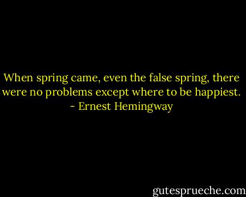 When spring came, even the false spring, there were no problems except where to be happiest. - Ernest Hemingway