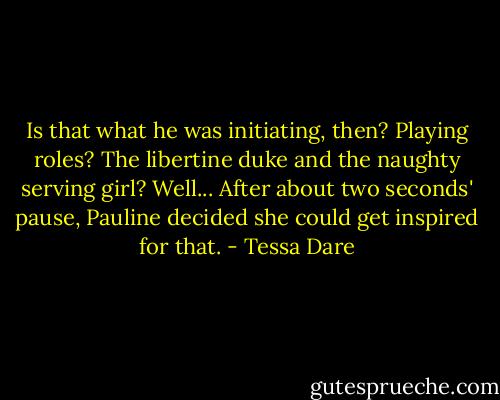 Is that what he was initiating, then? Playing roles? The libertine duke and the naughty serving girl? Well... After about two seconds' pause, Pauline decided she could get inspired for that. - Tessa Dare