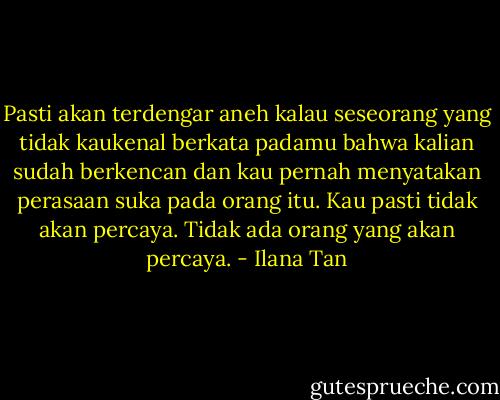 Pasti akan terdengar aneh kalau seseorang yang tidak<br />kaukenal berkata padamu bahwa kalian sudah berkencan dan kau pernah menyatakan<br />perasaan suka pada orang itu. Kau pasti tidak akan percaya. Tidak ada orang yang<br />akan percaya. - Ilana Tan