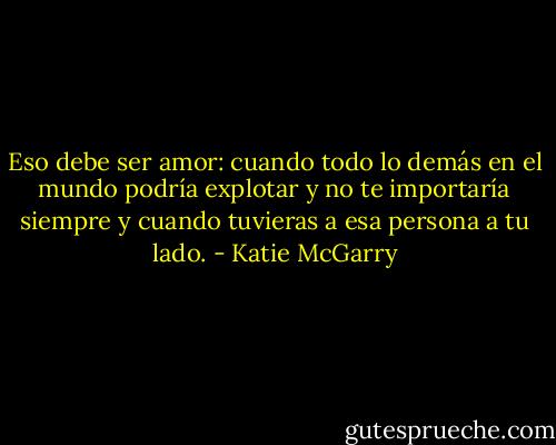 Eso debe ser amor: cuando todo lo demás en el mundo podría explotar y no te importaría siempre y cuando tuvieras a esa persona a tu lado. - Katie McGarry
