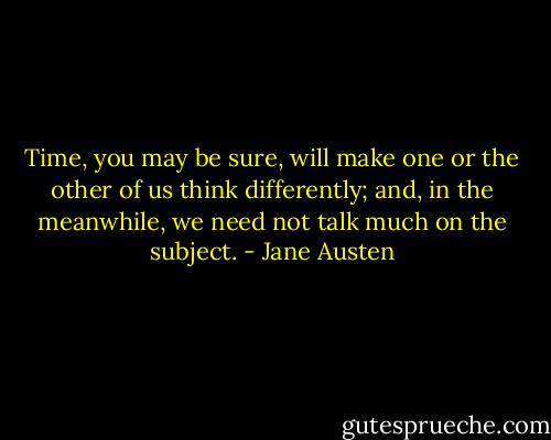 Time, you may be sure, will make one or the other of us think differently; and, in the meanwhile, we need not talk much on the subject. - Jane Austen