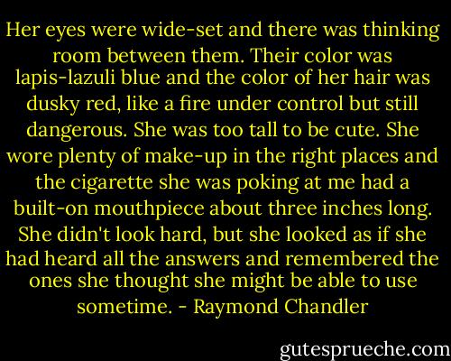 Her eyes were wide-set and there was thinking room between them. Their color was lapis-lazuli blue and the color of her hair was dusky red, like a fire under control but still dangerous. She was too tall to be cute. She wore plenty of make-up in the right places and the cigarette she was poking at me had a built-on mouthpiece about three inches long. She didn't look hard, but she looked as if she had heard all the answers and remembered the ones she thought she might be able to use sometime. - Raymond Chandler