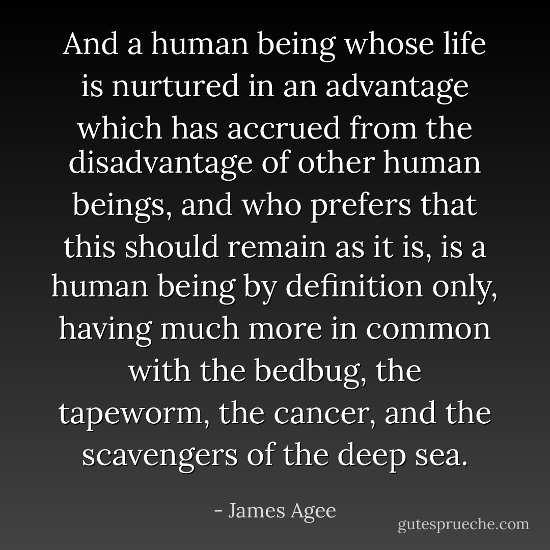 And a human being whose life is nurtured in an advantage which has accrued from the disadvantage of other human beings, and who prefers that this should remain as it is, is a human being by definition only, having much more in common with the bedbug, the tapeworm, the cancer, and the scavengers of the deep sea. - James Agee
