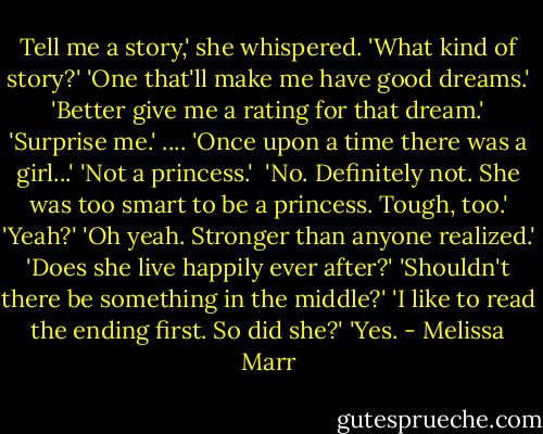 Tell me a story,' she whispered.<br />'What kind of story?'<br />'One that'll make me have good dreams.'<br />'Better give me a rating for that dream.'<br />'Surprise me.'<br />....<br />'Once upon a time there was a girl...'<br />'Not a princess.' <br />'No. Definitely not. She was too smart to be a princess. Tough, too.'<br />'Yeah?'<br />'Oh yeah. Stronger than anyone realized.'<br />'Does she live happily ever after?'<br />'Shouldn't there be something in the middle?'<br />'I like to read the ending first. So did she?'<br />'Yes. - Melissa Marr