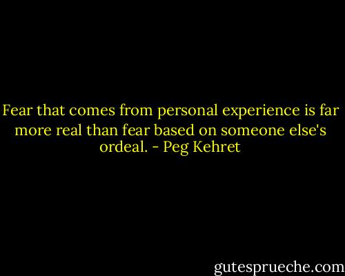 Fear that comes from personal experience is far more real than fear based on someone else's ordeal. - Peg Kehret