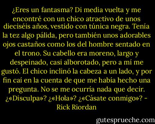 ¿Eres un fantasma?<br />Di media vuelta y me encontré con un chico atractivo de unos dieciséis años, vestido con túnica negra. Tenía la tez algo pálida, pero también unos adorables ojos castaños como los del hombre sentado en el trono. Su cabello era moreno, largo y despeinado, casi alborotado, pero a mí me gustó. El chico inclinó la cabeza a un lado, y por fin caí en la cuenta de que me había hecho una pregunta.<br />No se me ocurría nada que decir. ¿«Disculpa»? ¿«Hola»? ¿«Cásate conmigo»? - Rick Riordan