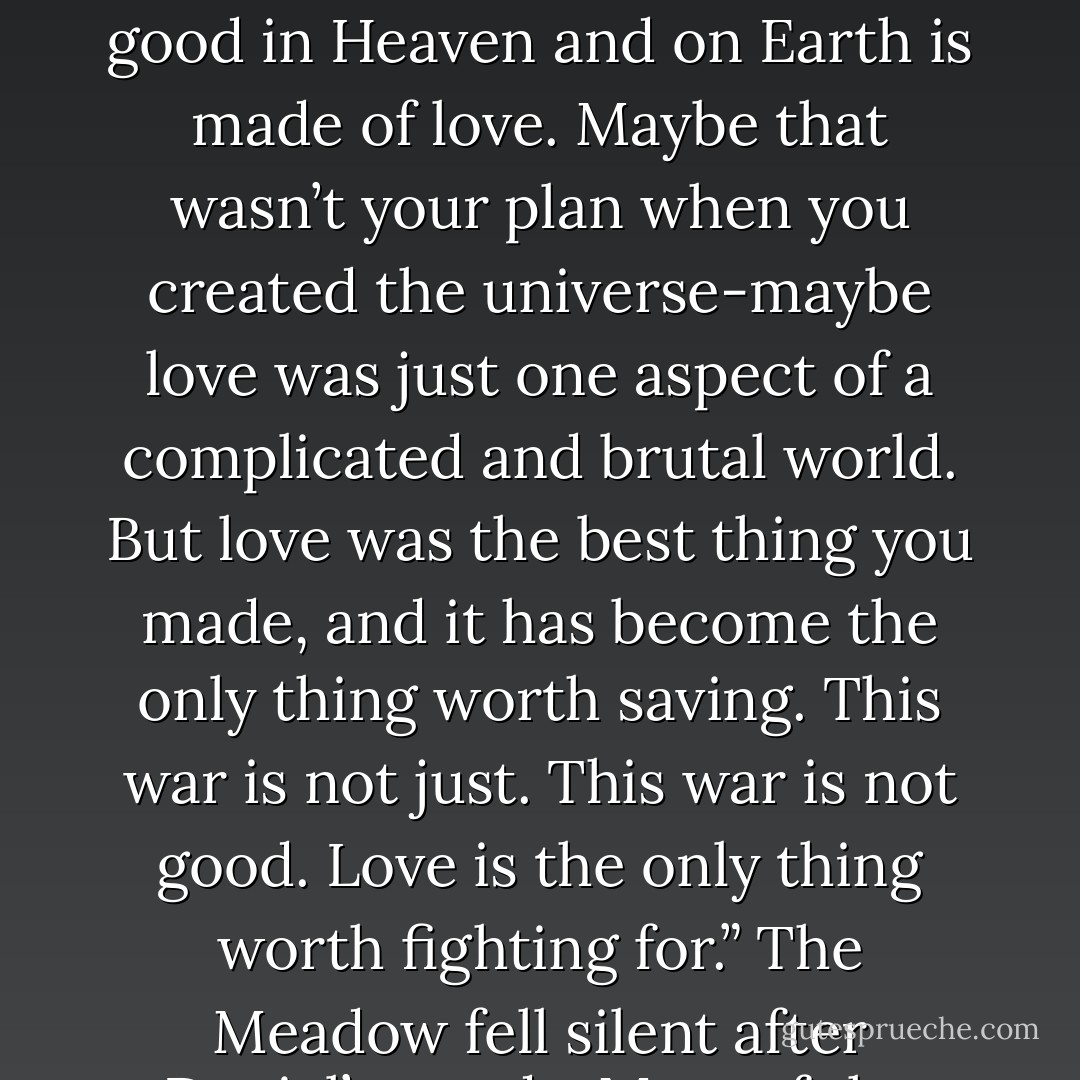 She huddled next to Daniel in the Meadow, basking in the warmth of a burgeoning love that was pure and sustaining, as Daniel’s name rang out across the Meadow. He had been called. He rose above the riot of angelic light and said with calm self-possession, “With respect, I will not do this. I will not choose Lucifer’s side, nor will I choose the side of Heaven.”<br />A roar went up from the vast camps of angels, from those who stood beside the Throne, from Lucifer most of all. Lucinda had been stunned.<br />“Instead, I choose <i>love</i>,” Daniel went on. “I choose love and leave you to your war. You’re wrong to bring this upon us,” Daniel said to Lucifer.<br />Then, to the Throne: “All that is good in Heaven and on Earth is made of love. Maybe that wasn’t your plan when you created the universe-maybe love was just one aspect of a complicated and brutal world. But love was the best thing you made, and it has become the only thing worth saving. This war is not just. This war is not good. Love is the only thing worth fighting for.”<br />The Meadow fell silent after Daniel’s words. Most of the angels looked dumbfounded, as if they did not understand what Daniel meant.<br />It had not been Lucinda’s turn. The angels’ names were called by the celestial secretaries according to their rank, and Lucinda was one of a handful of angels higher than Daniel. It didn’t matter. They were a team. She rose to his side in the Meadow.<br />“There should never have to be a choice between love and You,” Lucinda declared to the Throne. “Maybe one day You will find a way to reconcile adoration and the true love You have made us capable of. But if forced to choose, I must stand beside my love. I choose Daniel and will choose him forevermore. - Lauren Kate