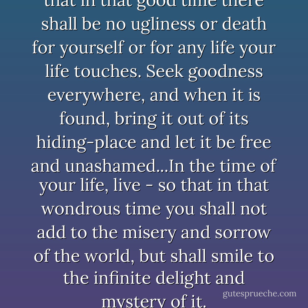 In the time of your life, live - so that in that good time there shall be no ugliness or death for yourself or for any life your life touches. Seek goodness everywhere, and when it is found, bring it out of its hiding-place and let it be free and unashamed...In the time of your life, live - so that in that wondrous time you shall not add to the misery and sorrow of the world, but shall smile to the infinite delight and mystery of it. - William Saroyan