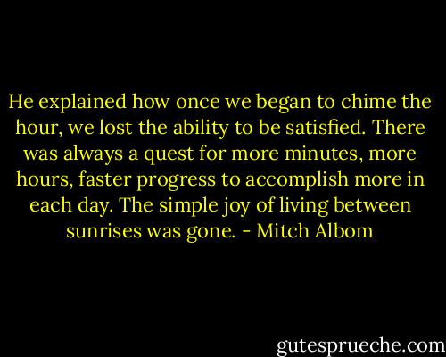 He explained how once we began to chime the hour, we lost the ability to be satisfied. There was always a quest for more minutes, more hours, faster progress to accomplish more in each day. The simple joy of living between sunrises was gone. - Mitch Albom