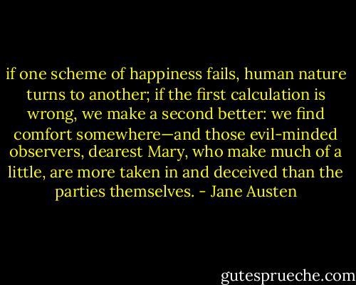 if one scheme of happiness fails, human nature turns to another; if the first calculation is wrong, we make a second better: we find comfort somewhere—and those evil-minded observers, dearest Mary, who make much of a little, are more taken in and deceived than the parties themselves. - Jane Austen