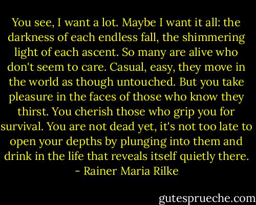 You see, I want a lot.<br />Maybe I want it all:<br />the darkness of each endless fall,<br />the shimmering light of each ascent.<br />So many are alive who don't seem to care.<br />Casual, easy, they move in the world<br />as though untouched.<br />But you take pleasure in the faces<br />of those who know they thirst.<br />You cherish those<br />who grip you for survival.<br />You are not dead yet, it's not too late<br />to open your depths by plunging into them<br />and drink in the life<br />that reveals itself quietly there. - Rainer Maria Rilke