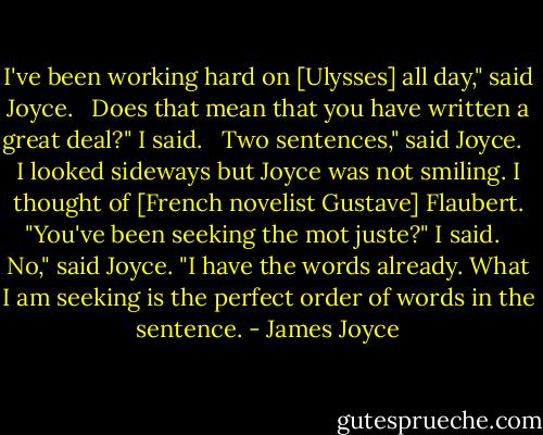 I've been working hard on [Ulysses] all day," said Joyce. <br /><br />Does that mean that you have written a great deal?" I said. <br /><br />Two sentences," said Joyce. <br /><br />I looked sideways but Joyce was not smiling. I thought of [French novelist Gustave] Flaubert. "You've been seeking the mot juste?" I said. <br /><br />No," said Joyce. "I have the words already. What I am seeking is the perfect order of words in the sentence. - James Joyce