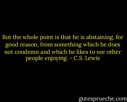But the whole point is that he is abstaining, for good reason, from something which he does not condemn and which he likes to see other people enjoying. - C.S. Lewis