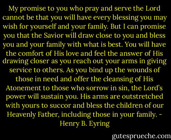 My promise to you who pray and serve the Lord cannot be that you will have every blessing you may wish for yourself and your family. But I can promise you that the Savior will draw close to you and bless you and your family with what is best. You will have the comfort of His love and feel the answer of His drawing closer as you reach out your arms in giving service to others. As you bind up the wounds of those in need and offer the cleansing of His Atonement to those who sorrow in sin, the Lord’s power will sustain you. His arms are outstretched with yours to succor and bless the children of our Heavenly Father, including those in your family. - Henry B. Eyring