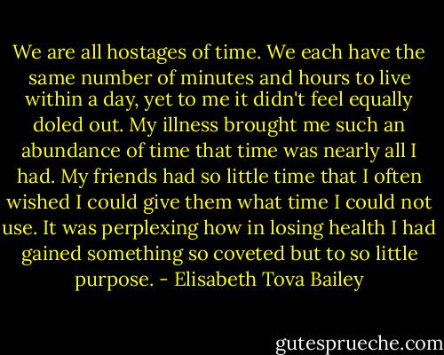 We are all hostages of time. We each have the same number of minutes and hours to live within a day, yet to me it didn't feel equally doled out. My illness brought me such an abundance of time that time was nearly all I had. My friends had so little time that I often wished I could give them what time I could not use. It was perplexing how in losing health I had gained something so coveted but to so little purpose. - Elisabeth Tova Bailey