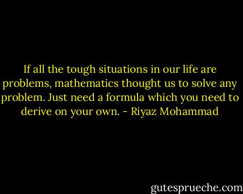 If all the tough situations in our life are problems, mathematics thought us to solve any problem. Just need a formula which you need to derive on your own. - Riyaz Mohammad