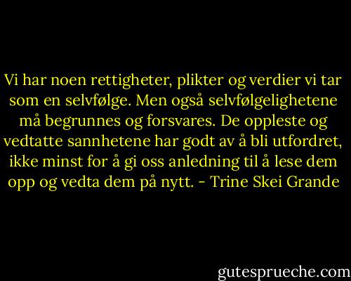 Vi har noen rettigheter, plikter og verdier vi tar som en selvfølge. Men også selvfølgelighetene må begrunnes og forsvares. De oppleste og vedtatte sannhetene har godt av å bli utfordret, ikke minst for å gi oss anledning til å lese dem opp og vedta dem på nytt. - Trine Skei Grande